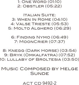 
1: One Word (01:10)
2: Obstler (05:22)

Italian Suite:
3: When In Rome (04:10)
4: Valse Trieste (05:53)
5: Molto Alghero (06:29)

6: Finding Nymo (06:49)
7: MoonCrier (07:37)

8: Knegg (Dark Horse) (03:54)
9: Bryk (Omkalfatra) (07:52)
10: Lullaby of Broltesia (03:50)

Music Composed by Helge Sunde

ACT CD 9492-2

